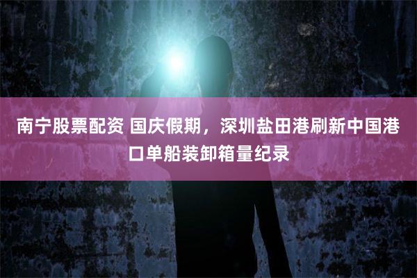 南宁股票配资 国庆假期，深圳盐田港刷新中国港口单船装卸箱量纪录