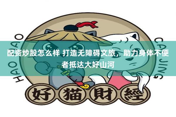 配资炒股怎么样 打造无障碍文旅，助力身体不便者抵达大好山河