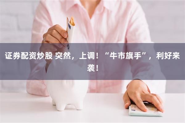 证券配资炒股 突然,上调!“牛市旗手”,利好来袭!