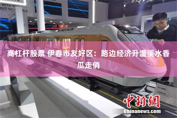 高杠杆股票 伊春市友好区：路边经济升温溪水香瓜走俏