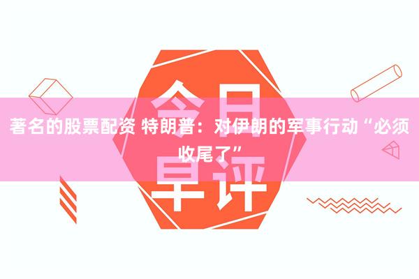 著名的股票配资 特朗普：对伊朗的军事行动“必须收尾了”