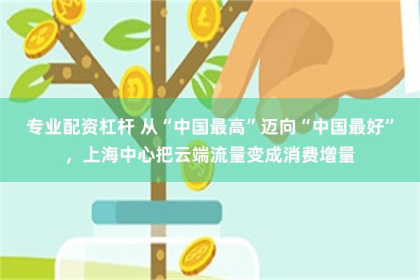 专业配资杠杆 从“中国最高”迈向“中国最好”，上海中心把云端流量变成消费增量