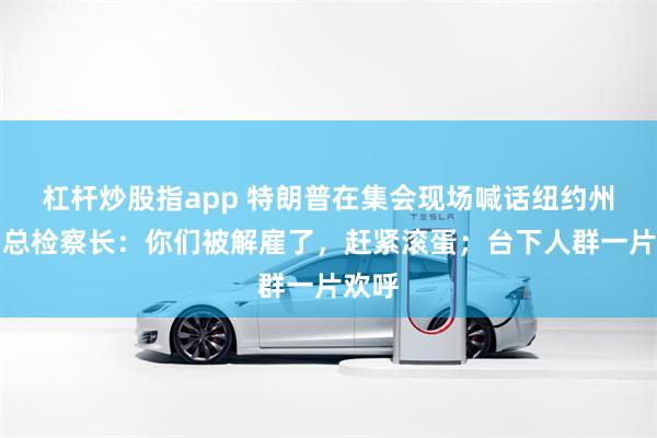 杠杆炒股指app 特朗普在集会现场喊话纽约州长和总检察长：你们被解雇了，赶紧滚蛋；台下人群一片欢呼