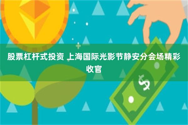 股票杠杆式投资 上海国际光影节静安分会场精彩收官